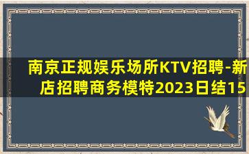 南京正规娱乐场所KTV招聘-新店招聘商务模特2023日结15